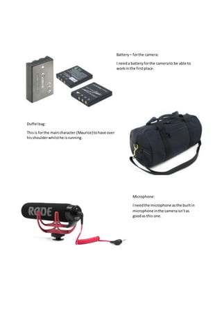 Battery – forthe camera:
I needa batteryforthe camerato be able to
workin the firstplace.
Duffel bag:
Thisis forthe maincharacter (Maurice) tohave over
hisshoulderwhilsthe isrunning.
Microphone:
I needthe microphone asthe builtin
microphone inthe cameraisn’tas
goodas this one.
