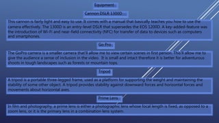 Equipment
Cannon DSLR 1300D
This cannon is fairly light and easy to use. It comes with a manual that basically teaches you how to use the
camera effectively. The 1300D is an entry-level DSLR that supersedes the EOS 1200D. A key-added-feature was
the introduction of Wi-Fi and near-field connectivity (NFC) for transfer of data to devices such as computers
and smartphones.
Go Pro
The GoPro camera is a smaller camera that’ll allow me to view certain scenes in first person. This’ll allow me to
give the audience a sense of inclusion in the video. It is small and intact therefore it is better for adventurous
shoots in tough landscapes such as forests or mountain tops.
Tripod
A tripod is a portable three-legged frame, used as a platform for supporting the weight and maintaining the
stability of some other object. A tripod provides stability against downward forces and horizontal forces and
movements about horizontal axes.
Prime Lens
In film and photography, a prime lens is either a photographic lens whose focal length is fixed, as opposed to a
zoom lens, or it is the primary lens in a combination lens system.