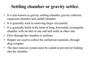 Settling chamber or gravity settler.
• It is also known as gravity settling chamber, gravity collector,
expansion chamber and outfall chamber.
• It is generally used in removing larger size partial.
• It is generally build in the form of long, horizontal, rectangular
chamber with an inlet at one end and outlet at other end.
• Flow through the chamber is uniform.
• Hopper are used to collect the settled out materials, through
drag scrapper.
• The dust removal system must be sealed to prevent air leaking
into the chember.
 