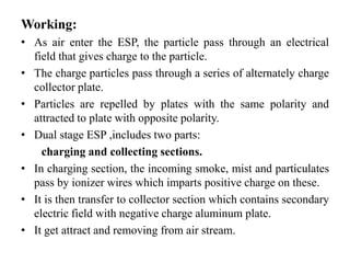 Working:
• As air enter the ESP, the particle pass through an electrical
field that gives charge to the particle.
• The charge particles pass through a series of alternately charge
collector plate.
• Particles are repelled by plates with the same polarity and
attracted to plate with opposite polarity.
• Dual stage ESP ,includes two parts:
charging and collecting sections.
• In charging section, the incoming smoke, mist and particulates
pass by ionizer wires which imparts positive charge on these.
• It is then transfer to collector section which contains secondary
electric field with negative charge aluminum plate.
• It get attract and removing from air stream.
 