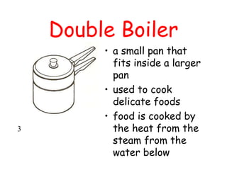 Double Boiler
• a small pan that
fits inside a larger
pan
• used to cook
delicate foods
• food is cooked by
the heat from the
steam from the
water below
3
 