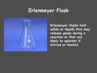 Erlenmeyer Flask
Erlenmeyer flasks hold
solids or liquids that may
release gases during a
reaction or that are
likely to splatter if
stirred or heated.
 
