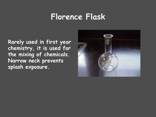 Florence Flask
Rarely used in first year
chemistry, it is used for
the mixing of chemicals.
Narrow neck prevents
splash exposure.
 