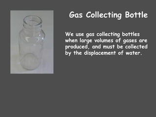 Gas Collecting Bottle
We use gas collecting bottles
when large volumes of gases are
produced, and must be collected
by the displacement of water.
 