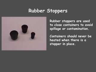 Rubber Stoppers
Rubber stoppers are used
to close containers to avoid
spillage or contamination.
Containers should never be
heated when there is a
stopper in place.
 