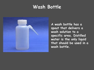 Wash Bottle
A wash bottle has a
spout that delivers a
wash solution to a
specific area. Distilled
water is the only liquid
that should be used in a
wash bottle.
 