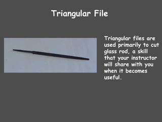 Triangular File
Triangular files are
used primarily to cut
glass rod, a skill
that your instructor
will share with you
when it becomes
useful.
 