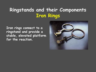 Ringstands and their Components
Iron Rings
Iron rings connect to a
ringstand and provide a
stable, elevated platform
for the reaction.
 