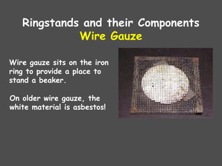Ringstands and their Components
Wire Gauze
Wire gauze sits on the iron
ring to provide a place to
stand a beaker.
On older wire gauze, the
white material is asbestos!
 