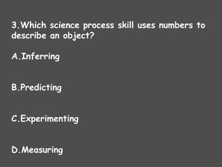 3.Which science process skill uses numbers to
describe an object?
A.Inferring
B.Predicting
C.Experimenting
D.Measuring
 