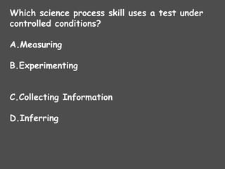 Which science process skill uses a test under
controlled conditions?
A.Measuring
B.Experimenting
C.Collecting Information
D.Inferring
 