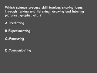 Which science process skill involves sharing ideas
through talking and listening, drawing and labeling
pictures, graphs, etc.?
A.Predicting
B.Experimenting
C.Measuring
D.Communicating
 