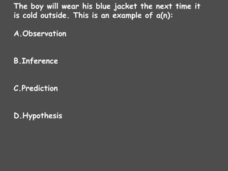 The boy will wear his blue jacket the next time it
is cold outside. This is an example of a(n):
A.Observation
B.Inference
C.Prediction
D.Hypothesis
 