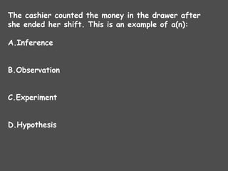 The cashier counted the money in the drawer after
she ended her shift. This is an example of a(n):
A.Inference
B.Observation
C.Experiment
D.Hypothesis
 