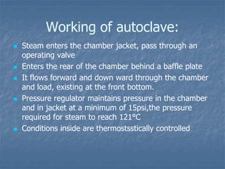 Working of autoclave:
 Steam enters the chamber jacket, pass through an
operating valve
 Enters the rear of the chamber behind a baffle plate
 It flows forward and down ward through the chamber
and load, existing at the front bottom.
 Pressure regulator maintains pressure in the chamber
and in jacket at a minimum of 15psi,the pressure
required for steam to reach 121°C
 Conditions inside are thermostsstically controlled
 