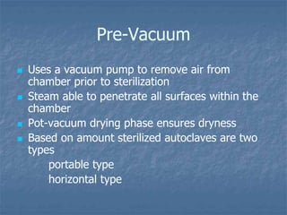Pre-Vacuum
 Uses a vacuum pump to remove air from
chamber prior to sterilization
 Steam able to penetrate all surfaces within the
chamber
 Pot-vacuum drying phase ensures dryness
 Based on amount sterilized autoclaves are two
types
portable type
horizontal type
 