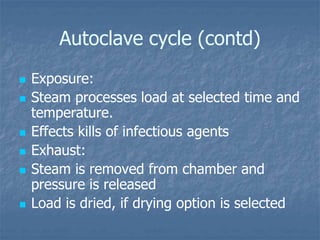 Autoclave cycle (contd)
 Exposure:
 Steam processes load at selected time and
temperature.
 Effects kills of infectious agents
 Exhaust:
 Steam is removed from chamber and
pressure is released
 Load is dried, if drying option is selected
 