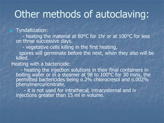 Other methods of autoclaving:
 Tyndallization:
- heating the material at 80°C for 1hr or at 100°C for less
on three successive days.
- vegetative cells killing in the first heating,
spores will germinate before the next, when they also will be
killed.
Heating with a bactericide:
- heating the injection solutions in their final containers in
boiling water or in a steamer at 98 to 100°C for 30 mins, the
permitted bactericides being o.2% chlorocresol and o.002%
phenylmercuricnitrate.
- it is not used for intrathecal, intracysternal and iv
injections greater than 15 ml in volume.
 