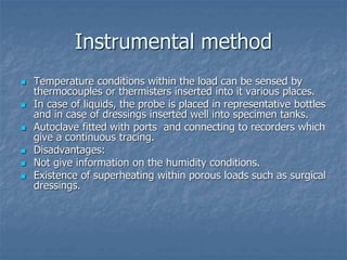 Instrumental method
 Temperature conditions within the load can be sensed by
thermocouples or thermisters inserted into it various places.
 In case of liquids, the probe is placed in representative bottles
and in case of dressings inserted well into specimen tanks.
 Autoclave fitted with ports and connecting to recorders which
give a continuous tracing.
 Disadvantages:
 Not give information on the humidity conditions.
 Existence of superheating within porous loads such as surgical
dressings.
 