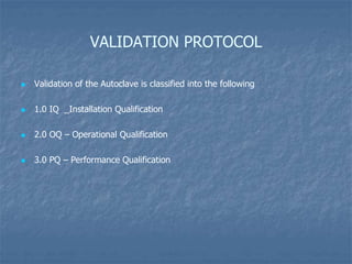 VALIDATION PROTOCOL
 Validation of the Autoclave is classified into the following
 1.0 IQ _Installation Qualification
 2.0 OQ – Operational Qualification
 3.0 PQ – Performance Qualification
 