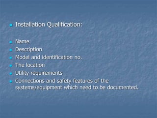  Installation Qualification:
 Name
 Description
 Model and identification no.
 The location
 Utility requirements
 Connections and safety features of the
systems/equipment which need to be documented.
 