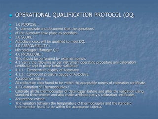  OPERATIONAL QUALIFICATION PROTOCOL (OQ)
 1.0 PURPOSE :
 To demonstrate and document that the operations
 of the Autoclave take place as specified .
 2.0 SCOPE :
 Autoclave xxxxx will be qualified to meet OQ.
 3.0 RESPONSIBILITY :
 Microbiologist, Manager Q.C
 4.0 PROCEDURE :
 This should be performed by external agency.
 4.1 Verify the following as per instrument operating procedure and calibration
certificate kept in place before validation.
 4.1.1 : Temperature display of Autoclave.
 4.1.2 : Compound pressure gauge of Autoclave.
 Acceptance criteria :
 All calibration data found to be within the acceptable norms of calibration certificate.
 4.2 Calibration of Thermocouples :
 Calibrate all the thermocouples of data logger before and after the validation using
standard thermometer and also made available party’s calibration certificates.
 Acceptance criteria:
 The variation between the temperature of thermocouples and the standard
thermometer found to be within the acceptance criteria.
 