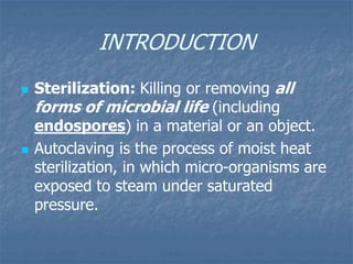 INTRODUCTION
 Sterilization: Killing or removing all
forms of microbial life (including
endospores) in a material or an object.
 Autoclaving is the process of moist heat
sterilization, in which micro-organisms are
exposed to steam under saturated
pressure.
 