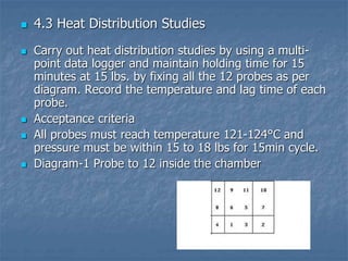  4.3 Heat Distribution Studies
 Carry out heat distribution studies by using a multi-
point data logger and maintain holding time for 15
minutes at 15 lbs. by fixing all the 12 probes as per
diagram. Record the temperature and lag time of each
probe.
 Acceptance criteria
 All probes must reach temperature 121-124°C and
pressure must be within 15 to 18 lbs for 15min cycle.
 Diagram-1 Probe to 12 inside the chamber
 
