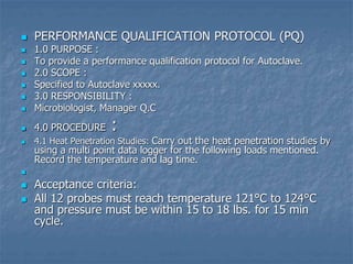  PERFORMANCE QUALIFICATION PROTOCOL (PQ)
 1.0 PURPOSE :
 To provide a performance qualification protocol for Autoclave.
 2.0 SCOPE :
 Specified to Autoclave xxxxx.
 3.0 RESPONSIBILITY :
 Microbiologist, Manager Q.C
 4.0 PROCEDURE :
 4.1 Heat Penetration Studies: Carry out the heat penetration studies by
using a multi point data logger for the following loads mentioned.
Record the temperature and lag time.

 Acceptance criteria:
 All 12 probes must reach temperature 121°C to 124°C
and pressure must be within 15 to 18 lbs. for 15 min
cycle.
 