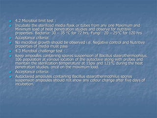  4.2 Microbial limit test :
 Incubate the sterilized media flask or tubes from any one Maximum and
Minimum load of heat penetration studies and observe for nutritive
properties. Bacteria: 30 – 35 °C for 72 hrs, Fungi : 20 – 25°C for 120 hrs
 Acceptance criteria:
 No microbial growth should be observed i.e. Negative control and Nutritive
properties of media must pass
 4.3 Microbial challenge test :
 Keep ampoules containing spores suspension of Bacillus stearothermophilus
106 population at various location of the autoclave along with probes and
maintain the sterilization temperature at 15psi and 121°C during the heat
penetration studies, once on the maximum load.
 Acceptance criteria:
 Autoclaved ampoules containing Bacillus stearothermophilus spores
suspension ampoules should not show any colour change after five days of
incubation.
 