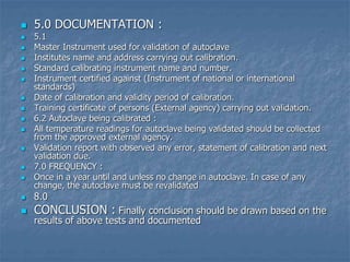  5.0 DOCUMENTATION :
 5.1
 Master Instrument used for validation of autoclave
 Institutes name and address carrying out calibration.
 Standard calibrating instrument name and number.
 Instrument certified against (Instrument of national or international
standards)
 Date of calibration and validity period of calibration.
 Training certificate of persons (External agency) carrying out validation.
 6.2 Autoclave being calibrated :
 All temperature readings for autoclave being validated should be collected
from the approved external agency.
 Validation report with observed any error, statement of calibration and next
validation due.
 7.0 FREQUENCY :
 Once in a year until and unless no change in autoclave. In case of any
change, the autoclave must be revalidated
 8.0
 CONCLUSION : Finally conclusion should be drawn based on the
results of above tests and documented
 