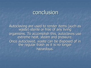 conclusion
Autoclaving are used to render items (such as
waste) sterile or free of any living
organisms. To accomplish this, autoclaves use
extreme heat, steam and pressure.
Once autoclaved, waste can be disposed of in
the regular trash as it is no longer
hazardous.
 