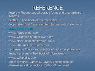 REFERENCE
 Ansel’s – Pharmaceutical dosage forms and drug delivery
systems.
 Bentle’s – Text book of pharmaceutics.
 Cooper Gunn’s – Dispensing for pharmaceutical students.
 www. google. com
 www. Autoclaving. com
 www. Validation of autoclave. Com
 www. Moist heat sterilization. co.in
 www. Pharma E text book. com
 Lachmann – Theory and practice of industrial pharmacy
 Ananthnarayana – Text book of microbiology
 www. Wikipedia. Com
 James swabrick, James C. Boylan, Encyclopedia of
pharmaceutical technology, Edition-3, Volume-I
 