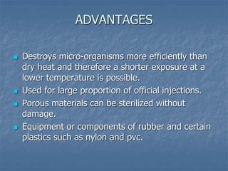 ADVANTAGES
 Destroys micro-organisms more efficiently than
dry heat and therefore a shorter exposure at a
lower temperature is possible.
 Used for large proportion of official injections.
 Porous materials can be sterilized without
damage.
 Equipment or components of rubber and certain
plastics such as nylon and pvc.
 