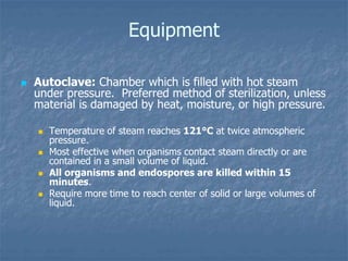 Equipment
 Autoclave: Chamber which is filled with hot steam
under pressure. Preferred method of sterilization, unless
material is damaged by heat, moisture, or high pressure.
 Temperature of steam reaches 121°C at twice atmospheric
pressure.
 Most effective when organisms contact steam directly or are
contained in a small volume of liquid.
 All organisms and endospores are killed within 15
minutes.
 Require more time to reach center of solid or large volumes of
liquid.
 
