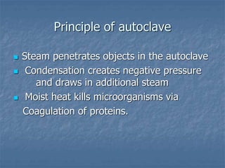 Principle of autoclave
 Steam penetrates objects in the autoclave
 Condensation creates negative pressure
and draws in additional steam
 Moist heat kills microorganisms via
Coagulation of proteins.
 