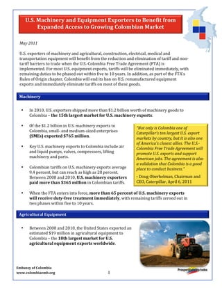 U.S.	
  Machinery	
  and	
  Equipment	
  Exporters	
  to	
  Benefit	
  from	
  
                                   Expanded	
  Access	
  to	
  Growing	
  Colombian	
  Market	
  
	
  
         May	
  2011	
  
         	
  
         U.S.	
  exporters	
  of	
  machinery	
  and	
  agricultural,	
  construction,	
  electrical,	
  medical	
  and	
  
         transportation	
  equipment	
  will	
  benefit	
  from	
  the	
  reduction	
  and	
  elimination	
  of	
  tariff	
  and	
  non-­‐
         tariff	
  barriers	
  to	
  trade	
  when	
  the	
  U.S.-­‐Colombia	
  Free	
  Trade	
  Agreement	
  (FTA)	
  is	
  
         implemented.	
  For	
  most	
  U.S.	
  equipment	
  exports,	
  tariffs	
  will	
  be	
  eliminated	
  immediately,	
  with	
  
         remaining	
  duties	
  to	
  be	
  phased	
  out	
  within	
  five	
  to	
  10	
  years.	
  In	
  addition,	
  as	
  part	
  of	
  the	
  FTA’s	
  
         Rules	
  of	
  Origin	
  chapter,	
  Colombia	
  will	
  end	
  its	
  ban	
  on	
  U.S.	
  remanufactured	
  equipment	
  
         exports	
  and	
  immediately	
  eliminate	
  tariffs	
  on	
  most	
  of	
  these	
  goods.	
  

        Machinery	
  
                                         	
  
              •                        In	
  2010,	
  U.S.	
  exporters	
  shipped	
  more	
  than	
  $1.2	
  billion	
  worth	
  of	
  machinery	
  goods	
  to	
  
                                       Colombia	
  –	
  the	
  15th	
  largest	
  market	
  for	
  U.S.	
  machinery	
  exports.	
  	
  
              	
  
              •                        Of	
  the	
  $1.2	
  billion	
  in	
  U.S.	
  machinery	
  exports	
  to	
  
                                                                                                                                                                                                                                                                                                   “Not	
  only	
  is	
  Colombia	
  one	
  of	
  
                                       Colombia,	
  small-­‐	
  and	
  medium-­‐sized	
  enterprises	
                                                                                                                                                                                             Caterpillar's	
  ten	
  largest	
  U.S.	
  export	
  
                                       (SMEs)	
  exported	
  $765	
  million.	
  	
  
                                                                                                                                                                                                                                                                                                   markets	
  by	
  country,	
  but	
  it	
  is	
  also	
  one	
  
              	
                                                                                                                                                                                                                                                                                   of	
  America's	
  closest	
  allies.	
  The	
  U.S.-­‐
              •                        Key	
  U.S.	
  machinery	
  exports	
  to	
  Colombia	
  include	
  air	
                                                                                                                                                                                   Colombia	
  Free	
  Trade	
  Agreement	
  will	
  
                                       and	
  liquid	
  pumps,	
  valves,	
  compressors,	
  lifting	
                                                                                                                                                                                             promote	
  U.S.	
  exports	
  and	
  support	
  
                                       machinery	
  and	
  parts.	
                                                                                                                                                                                                                                American	
  jobs.	
  The	
  agreement	
  is	
  also	
  
              	
                                                                                                                                                                                                                                                                                   a	
  validation	
  that	
  Colombia	
  is	
  a	
  good	
  
              •                        Colombian	
  tariffs	
  on	
  U.S.	
  machinery	
  exports	
  average	
                                                                                                                                                                                     place	
  to	
  conduct	
  business.”	
  
                                       9.4	
  percent,	
  but	
  can	
  reach	
  as	
  high	
  as	
  20	
  percent.	
                                                                                                                                                                              	
  

                                       Between	
  2008	
  and	
  2010,	
  U.S.	
  machinery	
  exporters	
                 -­‐	
  Doug	
  Oberhelman,	
  Chairman	
  and	
  
                                       paid	
  more	
  than	
  $365	
  million	
  in	
  Colombian	
  tariffs.	
  	
        CEO,	
  Caterpillar,	
  April	
  6,	
  2011	
  	
  
              	
                                                                                                           	
  
              •                        When	
  the	
  FTA	
  enters	
  into	
  force,	
  more	
  than	
  65	
  percent	
  of	
  U.S.	
  machinery	
  exports	
  
                                       will	
  receive	
  duty-­‐free	
  treatment	
  immediately,	
  with	
  remaining	
  tariffs	
  zeroed	
  out	
  in	
  
                                       two	
  phases	
  within	
  five	
  to	
  10	
  years.	
  	
  	
  

       Agricultural	
  Equipment	
  	
  
                                         	
  
              •                        Between	
  2008	
  and	
  2010,	
  the	
  United	
  States	
  exported	
  an	
  
                                       estimated	
  $19	
  million	
  in	
  agricultural	
  equipment	
  to	
  
                                       Colombia	
  –	
  the	
  18th	
  largest	
  market	
  for	
  U.S.	
  
                                       agricultural	
  equipment	
  exports	
  worldwide.	
  	
  
                                         	
                                       	
  



Embassy	
  of	
  Colombia	
  
www.colombiaemb.org	
  	
  	
  	
  	
  	
  	
  	
  	
  	
  	
  	
  	
  	
  	
  	
  	
  	
  	
  	
  	
  	
  	
  	
  	
  	
  	
  	
  	
  	
  	
  	
  	
  	
  	
  	
  	
  	
  	
  	
  	
  	
  	
  	
  	
  	
  	
  	
  	
  	
  	
  	
  	
  	
  	
  	
  	
  	
  	
  	
  	
  	
  	
  	
  	
  	
  1	
  
 