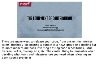 THE EQUIPMENT OF CONTRIBUTION
                                   Chris Johnson
                                 Phase2 Technology
                          cjohnson@phase2technology.com




There are many ways to release your code, from ancient (in internet
terms) methods like posting a bundle to a news group or a mailing list
to more modern methods involving hosting code repositories, issue
trackers, wikis, mailing lists, etc. The central thing to remember when
deciding what tools and infrastructure you need when releasing an
open source project is
 
