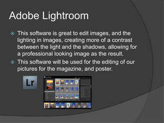 Adobe Lightroom
 This software is great to edit images, and the
  lighting in images, creating more of a contrast
  between the light and the shadows, allowing for
  a professional looking image as the result.
 This software will be used for the editing of our
  pictures for the magazine, and poster.
 