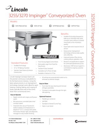 3255/3270 Impinger®
Conveyorized Oven
3255/3270Impinger®
ConveyorizedOven
Lincoln Impinger Conveyor Ovens are
the premier continuous cook platforms
for the food service industry. Using the
latest advancements in air impingement
technology, Impinger ovens allow for rapid
heating, cooking, baking, and crisping of
foods, typically done two to four times
faster than conventional ovens.
Easy to Operate
• Digital controls with single on/off power
switch
• Microprocessor controlled bake time/
conveyor speed
• Improved view vacuum fluorescent
readout displays set temperatures in
degrees (F° or C°), conveyor belt speed,
thermostat indicator light, and diagnostic
messages for easy trouble shooting.
PENDING
Models:
• All settings are automatically locked out to
eliminate accidental changes
Easy to Clean
• Front door for easy cleaning and removal
of finger assemblies
• Conveyor is removable through the right
side opening
Optional Features
• Flexible gas connector
• Split Belt
• Standard or Vented Crumb Trays
• High or Low Stand
Standard Features
• FastBake Technology
• 55”or 70”Baking Chamber
• Stainless Steel Exterior & Interior
Construction
• Front-Facing Digital Control Panel
• Removable Large Front Panel for
Easy Access
• Sandwich Door Standard
• Stackable Up To Three (3) High
• Available in Natural or LP Gas
Benefits
• FastBake Technology designed to
bake up to 35% faster than other
conveyor ovens without increased
noise levels or loss of product
quality!
• Faster bake times improve time of
service
• Advanced air impingement
technology enhances bake quality
and uniformity
• Improved product flow during
cooking reduces operation costs
• Research and applications support
for continued operational success
• Manitowoc STAR Service Support is
committed to ongoing customer
satisfaction
 3255 Natural Gas  3255 LP Gas  3270 Natural Gas  3270 LP Gas
1111 North Hadley Road
P.O. Box 1229
Fort Wayne, Indiana 46801-1229
Tel 1.888.417.5462
Fax 1.800.285.9511
Email info@lincolnfp.com
www.lincolnfp.com
 