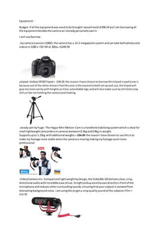 Equipment-
Budget- if all the equipmentwasneedtobe broughtI wouldneed=£398.24 but I am borrowingall
the equipmentbesidesthe cameraasI alreadypersonallyownit.
I will use/borrow:
.mycamera (cannon1100D) the camerahas a 12.2-megapixels systemandcantake bothphotosand
videosin 1280 x 720 HD at 30fps.=£249.99
.tripod- VelbonDF40Tripod= £39.26 the reasonI have chosento borrow thistripodin particularis
because outof the otherchosesI feel thisone isthe easiesttobothsetupand use,the tripodwill
give me more veritywithheightsasithas extendable legs andwill alsomake sure bystill shotsstay
still unlike me holdingthe cameraandshaking.
.steadycam byhuge- The Hague Mini Motion-Camisa handheldstabilizingsystemwhichisideal for
small lightweightcamcordersorcamerasbetween0.3kgand0.8kg in weight.
Supportsupto 1.25kg withadditional weights = £54.00 the reasonI have chosento use thisisto
make my footage more stable whenthe cameraismovingmakingmyfootage seemmore
professional
.Video/cameramic- Compactand lightweightbydesign,the VideoMicGOdeliversclear,crisp,
directional audiowithincredibleease of use.Itstightpickupareafocusesdirectlyinfrontof the
microphone andreducesothersurroundingsounds,ensuringthatyoursubjectisisolatedfrom
distractingbackgroundnoise. Iamusingthisto geta crispqualitysoundof the subjectsIfilm =
£54.99
 
