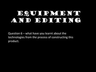 Equipment
and editing
Question 6 – what have you learnt about the
technologies from the process of constructing this
product.
 