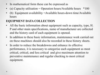 • In mathematical form these can be expressed as
• (a) Capacity utilisation = Operation hours/Available hours *100
• (b) Equipment availability =Available hours-down time/Available
hours
EQUIPMENT DATA COLLECTION
• All the basic information about equipment such as capacity, type, H.
P and other main specifications, name of manufacturer are collected
and the history card of each equipment is opened.
• In addition to these basic information, maintenance work carried out
on these machines should also be recorded in these history sheets.
• In order to reduce the breakdowns and enhance its effective
performance, it is necessary to categorise each equipment as most
critical, critical, and less critical and give maximum attention to
preventive maintenance and regular checking to most critical
equipment.
 