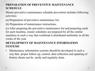PREPARATION OF PREVENTIVE MAINTENANCE
SCHEDULE
Master preventive maintenance schedule prevention includes following
activities:
(a) Preparation of preventive maintenance list.
(b) Preparation of maintenance instructions.
(c) After preparing the preventive maintenance list and preparing cards
for each machine, master schedules are prepared for all the similar
machines in such a way that workload is distributed uniformly in all the
weeks of the year.
DEVELOPMENT OF MAINTENANCE INFORMATION
SYSTEMS
• Maintenance information systems should be developed in such a
way that proper follow up, control, data collection and updating of
history sheets can be easily and regularly done.
 