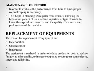 MAINTENANCE OF RECORD
• In order to evaluate the performance from time to time, proper
record keeping is necessary.
• This helps in planning spare parts requirements, knowing the
behavioral pattern of the machine in particular type of work, to
know the expenditure incurred and the quality of maintenance,
performance of the machine.
REPLACEMENT OF EQUIPMENTS
The reason for replacement of equipment are:
• Deterioration
• Obsolescence
• Inadequacy
The equipment is replaced in order to reduce production cost, to reduce
fatigue, to raise quality, to increase output, to secure great convenience,
safety and reliability.
 