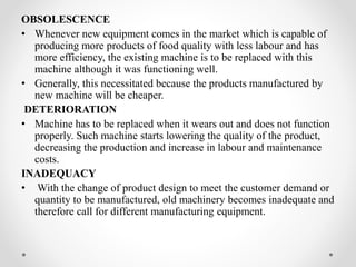 OBSOLESCENCE
• Whenever new equipment comes in the market which is capable of
producing more products of food quality with less labour and has
more efficiency, the existing machine is to be replaced with this
machine although it was functioning well.
• Generally, this necessitated because the products manufactured by
new machine will be cheaper.
DETERIORATION
• Machine has to be replaced when it wears out and does not function
properly. Such machine starts lowering the quality of the product,
decreasing the production and increase in labour and maintenance
costs.
INADEQUACY
• With the change of product design to meet the customer demand or
quantity to be manufactured, old machinery becomes inadequate and
therefore call for different manufacturing equipment.
 