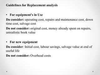 Guidelines for Replacement analysis
• For equipment's in Use
Do consider: operating cost, repairs and maintenance cost, down
time cost, salvage cost
Do not consider: original cost, money already spent on repairs,
unrealistic book value
• For new equipment
Do consider: Initial cost, labour savings, salvage value at end of
useful life
Do not consider: Overhead costs
 