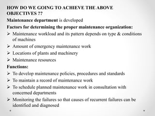 HOW DO WE GOING TO ACHIEVE THE ABOVE
OBJECTIVES ??
Maintenance department is developed
Factors for determining the proper maintenance organization:
 Maintenance workload and its pattern depends on type & conditions
of machines
 Amount of emergency maintenance work
 Locations of plants and machinery
 Maintenance resources
Functions:
 To develop maintenance policies, procedures and standards
 To maintain a record of maintenance work
 To schedule planned maintenance work in consultation with
concerned departments
 Monitoring the failures so that causes of recurrent failures can be
identified and diagnosed
 