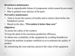 Breakdown maintenance
• Due to unpredictable failure of components which cannot be prevented
• Due to gradual wear and tear of the parts
Preventive maintenance
• Aims to locate the sources of trouble and to remove them before the
breakdown occurs
• Based on the idea , “Prevention is better than cure”
Objectives
To ensure the safety of the workers
To keep the plant at the maximum production efficiency
To obtain max availability of the equipment by avoiding breakdowns
To keep the machine in proper condition so as to maintain the quality of
product
By minimising the wear and tear, preserve the value of the equipment
 
