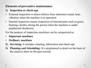 Elements of preventive maintenance
1) Inspection or check-ups
• External inspection to detect defects from abnormal sound, heat,
vibration when the machine is in operation
• Internal inspection means inspection of internal parts such as gears,
bearings, bushes during the period when the machine is under
preplanned shutdowns
For the purpose of inspection machines can be categorized as:
• Important machines
• Ordinary machines
2) Servicing: It includes cleaning, lubrication and check-ups
3) Planning and Scheduling: It is preplanned in detail on the basis of
the analysis done on the past records.
 